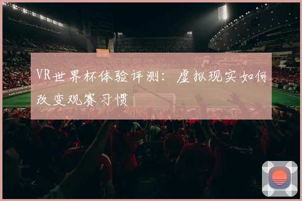 VR世界杯体验评测：虚拟现实如何改变观赛习惯