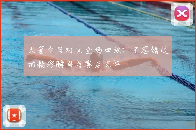 火箭今日对决全场回放：不容错过的精彩瞬间与赛后点评