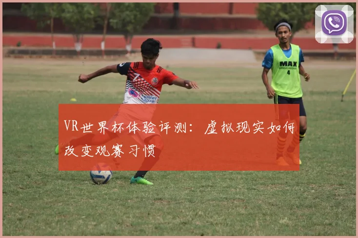 VR世界杯体验评测：虚拟现实如何改变观赛习惯