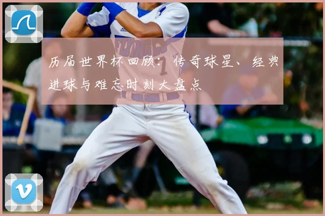 历届世界杯回顾：传奇球星、经典进球与难忘时刻大盘点