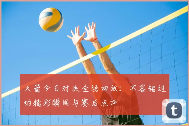 火箭今日对决全场回放:不容错过的精彩瞬间与赛后点评