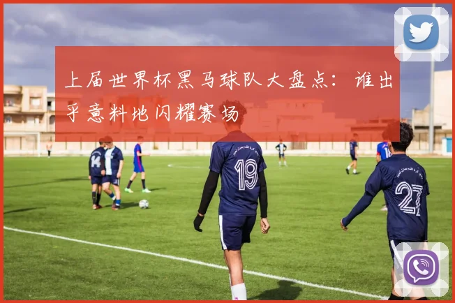 上届世界杯黑马球队大盘点：谁出乎意料地闪耀赛场